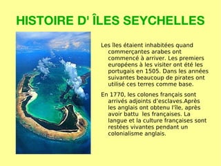 HISTOIRE D' ÎLES SEYCHELLES Les îles étaient inhabitées quand commerçantes arabes ont commencé à arriver.  Les premiers européens à les visiter ont été les portugais en 1505. Dans les années suivantes beaucoup de pirates ont utilisé ces terres comme base. En 1770, les colones français sont arrivés adjoints d’esclaves.Après les anglais ont obtenu l'île, après avoir battu  les françaises. La langue et la culture françaises sont restées vivantes pendant un colonialisme anglais. 