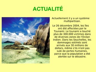 ACTUALITÉ Actuellement il y a un système multipartisan. Le 26 décembre 2004, les îles ont été affectées par le Tsunami. Le tsunami a touché plus de 300.000 victimes dans de diverses zones de l'Océan Indien. Dans les Seychelles, les dommages estimés sont arrivés aux 30 millions de dollars, même s'ils n'ont pas subi de pertes humaines, parce que la population a été alertée sur le désastre. 