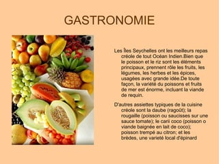 GASTRONOMIE Les Îles Seychelles ont les meilleurs repas créole de tout Océan Indien.Bien que le poisson et le riz sont les éléments principaux, prennent rôle les fruits, les légumes, les herbes et les épices, usagées avec grande idée.De toute façon, la variété du poissons et fruits de mer est énorme, incluant la viande de requin. D'autres assiettes typiques de la cuisine créole sont la daube (ragoût); la rougaille (poisson ou saucisses sur une sauce tomate); le carii coco (poisson o viande baignée en lait de coco); poisson trempé au citron; et les brèdes, une varieté local d'épinard 
