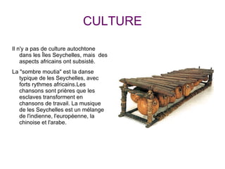 CULTURE Il n'y a pas de culture autochtone dans les Îles Seychelles, mais  des aspects africains ont subsisté. La "sombre moutia" est la danse typique de les Seychelles, avec forts rythmes africains.Les chansons sont prières que les esclaves transforment en chansons de travail. La musique de les Seychelles est un mélange de l'indienne, l'européenne, la chinoise et l'arabe. 