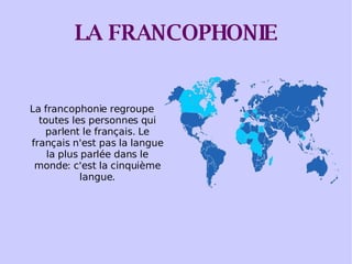 LA FRANCOPHONIE La francophonie regroupe toutes les personnes qui parlent le français. Le français n'est pas la langue la plus parlée dans le monde: c'est la cinquième langue. 