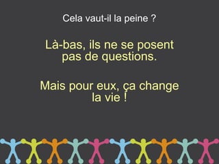 Cela vaut-il la peine ?

Là-bas, ils ne se posent
   pas de questions.

Mais pour eux, ça change
         la vie !
 