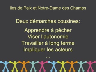 Iles de Paix et Notre-Dame des Champs


  Deux démarches cousines:
       Apprendre à pêcher
        Viser l’autonomie
     Travailler à long terme
      Impliquer les acteurs
                 …
 