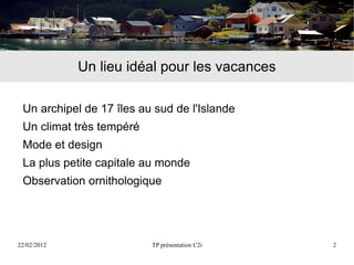 Un lieu idéal pour les vacances

 Un archipel de 17 îles au sud de l'Islande
 Un climat très tempéré
 Mode et design
 La plus petite capitale au monde
 Observation ornithologique




22/02/2012                TP présentation C2i   2
 