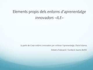 Elements propis dels entorns d'aprenentatge
                     innovadors –ILE–




    (a partir de Crear entorns innovadors per millorar l'aprenentatge, David Istance,

                                         Debats d’educació. Fundació Jaume Bofill)
 