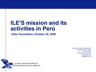 ILE’S mission and its
activities in Perú
Atlas Foundation, October 20, 2005




                                     Instituto de Libre Empresa (ILE)
                                              Barajas 522, San Borja,
                                                         Lima 41- Perú
                                              Tel/Fax (51-1) 475-9752
                                                       www.ileperu.org
                                                      info@ileperu.org
 