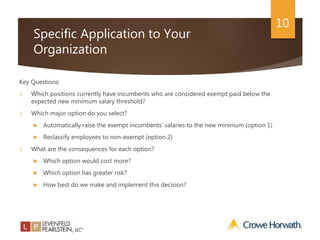 10
Specific Application to Your
Organization
Key Questions:
1. Which positions currently have incumbents who are considered exempt paid below the
expected new minimum salary threshold?
2. Which major option do you select?
 Automatically raise the exempt incumbents’ salaries to the new minimum (option 1)
 Reclassify employees to non-exempt (option 2)
3. What are the consequences for each option?
 Which option would cost more?
 Which option has greater risk?
 How best do we make and implement this decision?
 