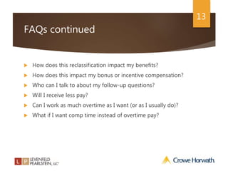 13
FAQs continued
 How does this reclassification impact my benefits?
 How does this impact my bonus or incentive compensation?
 Who can I talk to about my follow-up questions?
 Will I receive less pay?
 Can I work as much overtime as I want (or as I usually do)?
 What if I want comp time instead of overtime pay?
 