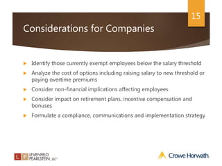 15
Considerations for Companies
 Identify those currently exempt employees below the salary threshold
 Analyze the cost of options including raising salary to new threshold or
paying overtime premiums
 Consider non-financial implications affecting employees
 Consider impact on retirement plans, incentive compensation and
bonuses
 Formulate a compliance, communications and implementation strategy
 