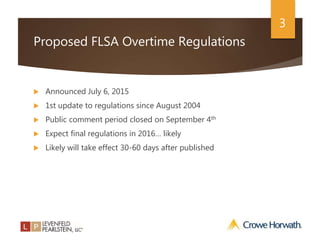 3
Proposed FLSA Overtime Regulations
 Announced July 6, 2015
 1st update to regulations since August 2004
 Public comment period closed on September 4th
 Expect final regulations in 2016… likely
 Likely will take effect 30-60 days after published
 