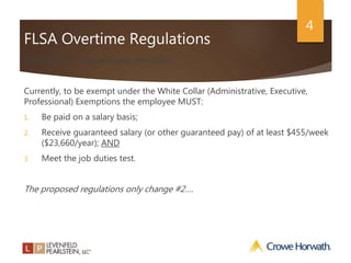 4
FLSA Overtime Regulations
Exempt status requirements reminder…..
Currently, to be exempt under the White Collar (Administrative, Executive,
Professional) Exemptions the employee MUST:
1. Be paid on a salary basis;
2. Receive guaranteed salary (or other guaranteed pay) of at least $455/week
($23,660/year); AND
3. Meet the job duties test.
The proposed regulations only change #2….
 