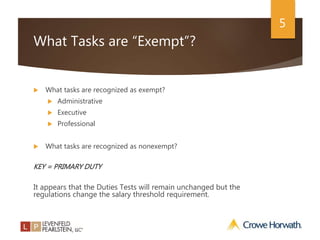 5
What Tasks are “Exempt”?
 What tasks are recognized as exempt?
 Administrative
 Executive
 Professional
 What tasks are recognized as nonexempt?
KEY = PRIMARY DUTY
It appears that the Duties Tests will remain unchanged but the
regulations change the salary threshold requirement.
 