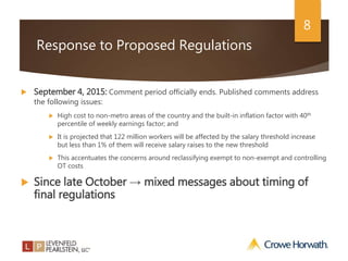 8
Response to Proposed Regulations
 September 4, 2015: Comment period officially ends. Published comments address
the following issues:
 High cost to non-metro areas of the country and the built-in inflation factor with 40th
percentile of weekly earnings factor; and
 It is projected that 122 million workers will be affected by the salary threshold increase
but less than 1% of them will receive salary raises to the new threshold
 This accentuates the concerns around reclassifying exempt to non-exempt and controlling
OT costs
 Since late October → mixed messages about timing of
final regulations
 