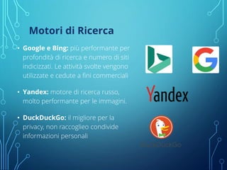 Motori di Ricerca
• Google e Bing: più performante per
profondità di ricerca e numero di siti
indicizzati. Le attività svolte vengono
utilizzate e cedute a fini commerciali
• Yandex: motore di ricerca russo,
molto performante per le immagini.
• DuckDuckGo: il migliore per la
privacy, non raccoglieo condivide
informazioni personali
 