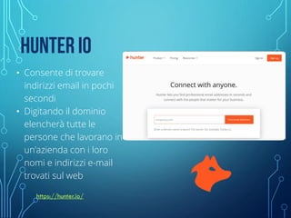 HUNTER IO
• Consente di trovare
indirizzi email in pochi
secondi
• Digitando il dominio
elencherà tutte le
persone che lavorano in
un'azienda con i loro
nomi e indirizzi e-mail
trovati sul web
https://hunter.io/
 
