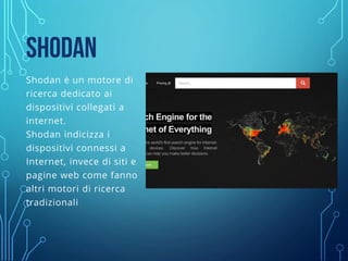 SHODAN
Shodan è un motore di
ricerca dedicato ai
dispositivi collegati a
internet.
Shodan indicizza i
dispositivi connessi a
Internet, invece di siti e
pagine web come fanno
altri motori di ricerca
tradizionali
 