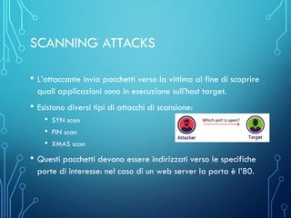 SCANNING ATTACKS
• L’attaccante invia pacchetti verso la vittima al fine di scoprire
quali applicazioni sono in esecuzione sull’host target.
• Esistono diversi tipi di attacchi di scansione:
• SYN scan
• FIN scan
• XMAS scan
• Questi pacchetti devono essere indirizzati verso le specifiche
porte di interesse: nel caso di un web server la porta è l’80.
 