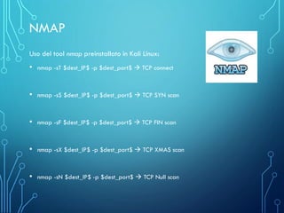 Uso del tool nmap preinstallato in Kali Linux:
• nmap -sT $dest_IP$ -p $dest_port$ → TCP connect
• nmap -sS $dest_IP$ -p $dest_port$ → TCP SYN scan
• nmap -sF $dest_IP$ -p $dest_port$ → TCP FIN scan
• nmap -sX $dest_IP$ -p $dest_port$ → TCP XMAS scan
• nmap -sN $dest_IP$ -p $dest_port$ → TCP Null scan
NMAP
 