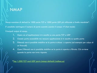 Nmap scansisce di default le 1000 porte TCP e 1000 porte UDP più utilizzate a livello mondiale*.
E’ possibile restringere il numero di porte scansite usando il campo –F (fast mode)
Principali output di nmap:
1. Open: se un’applicazione è in ascolto su una porta TCP o UDP
2. Closed: porta accessibile ma nessuna applicazione è in ascolto su quella porta
3. Filtered: non è possibile stabilire se la porta è chiusa o aperta (ad esempio per colpa di
un firewall)
4. Open|filtered: non è possibile stabilire se la porta è aperta o filtrata. Ciò avviene
quando la porta non invia risposta
*Top 1,000 TCP and UDP ports (nmap default) (nullsec.us)
NMAP
 