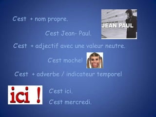 C’est + nom propre.
C’est Jean- Paul.
C’est + adjectif avec une valeur neutre.
C’est moche!
C’est + adverbe / indicateur temporel

C’est ici.
C’est mercredi.

 