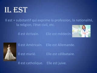 IL EST
Il est + substantif qui exprime la profession, la nationalité,
la religion, l’état civil, etc.
Il est écrivain.

Elle est médecin.

Il est Américain. Elle est Allemande.
Il est marié.

Elle est célibataire.

Il est catholique. Elle est juive.

 