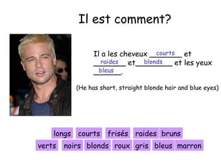 Il est comment?
courts
Il a les cheveux _______ et
raides
blonds
_______ et________ et les yeux
bleus
______.
(He has short, straight blonde hair and blue eyes)

longs courts
verts

frisés raides bruns

noirs blonds roux gris bleus marron

 