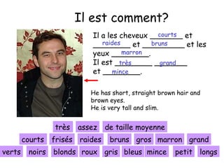 Il est comment?
courts
Il a les cheveux _______ et
raides
bruns
________ et _________ et les
marron
yeux ________.
Il est ________ _______
très
grand
et ________.
mince
He has short, straight brown hair and
brown eyes.
He is very tall and slim.

très
sehr assez
courts frisés raides
kurze
verts

noirs

de taille moyenne
bruns gros marron grand

blonds roux gris bleus mince

petit longs

 