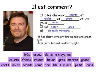 Il est comment?
courts
Il a les cheveux _______ et
raides
bruns
________ et _________ et les
verts
yeux ________.
Il est ________ _______
assez
gros
et ______________.
de taille moyenne
He has short, straight brown hair and green
eyes.
He is quite fat and medium height.

très
sehr assez
courts frisés raides
kurze
verts

noirs

de taille moyenne
bruns gros marron grand

blonds roux gris bleus mince

petit longs

 