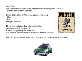 Your Task:
Use the descriptions we have just practiced to design and create a
‘Wanted’ poster for a criminal.
Give a description of the prime suspect, including
• Hair
• Eyes
• Height and build
If you like, include other information like:
• Glasses, beard, tattoos etc
• What the getaway car looks like
• Is there a reward? Who do witnesses need to contact?
Don’t forget to draw a picture of the suspect to go with the description.

 