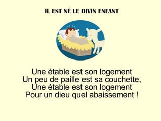 Une étable est son logement Un peu de paille est sa couchette, Une étable est son logement Pour un dieu quel abaissement ! IL EST NÉ LE DIVIN ENFANT 