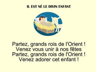 Partez, grands rois de l'Orient ! Venez vous unir à nos fêtes Partez, grands rois de l'Orient ! Venez adorer cet enfant ! IL EST NÉ LE DIVIN ENFANT 