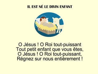 O Jésus ! O Roi tout-puissant Tout petit enfant que vous êtes, O Jésus ! O Roi tout-puissant, Régnez sur nous entièrement ! IL EST NÉ LE DIVIN ENFANT 