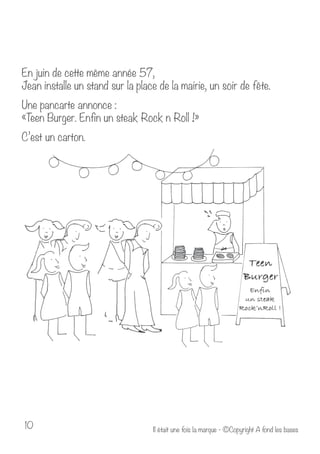 En juin de cette même année 57, 
Jean installe un stand sur la place de la mairie, un soir de fête. 
Une pancarte annonce : 
«Teen Burger. Enfin un steak Rock n Roll !» 
C’est un carton. 
Il était u 10 ne fois la marque - ©Copyright A fond les bases 
 
