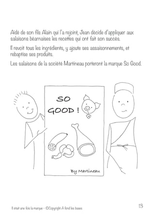 Aidé de son fils Alain qui l’a rejoint, Jean décide d’appliquer aux 
salaisons béarnaises les recettes qui ont fait son succès. 
Il revoit tous les ingrédients, y ajoute ses assaisonnements, et 
rebaptise ses produits. 
Les salaisons de la société Martineau porteront la marque So Good. 
Il était une fois la marque - ©Copyright A fond les bases 13 
 