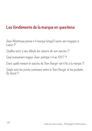 Les fondements de la marque en questions 
Jean Martineau pense-t-il marque lorsqu’il ouvre son magasin à 
Luçon ? 
Quelles sont, à ses débuts les raisons de son succès ? 
Quel évènement majeur Jean anticipe-t-il en 1957 ? 
Dans quelle mesure le succès du Teen Burger est-il lié à la marque ? 
Quels sont les points communs entre le Teen Burger et les produits 
So Good ? 
Il était u 14 ne fois la marque - ©Copyright A fond les bases 
 