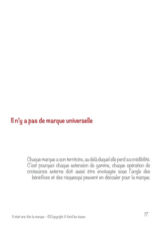 Il n’y a pas de marque universelle 
Chaque marque a son territoire, au delà duquel elle perd sa crédibilité. 
C’est pourquoi chaque extension de gamme, chaque opération de 
croissance externe doit aussi être envisagée sous l’angle des 
bénéfices et des risquesqui peuvent en découler pour la marque. 
Il était une fois la marque - ©Copyright A fond les bases 17 
 