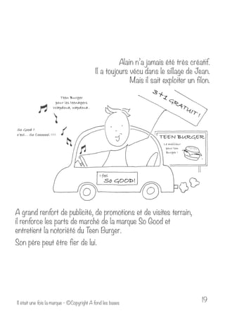 Alain n’a jamais été très créatif. 
Il a toujours vécu dans le sillage de Jean. 
Mais il sait exploiter un filon. 
A grand renfort de publicité, de promotions et de visites terrain, 
il renforce les parts de marché de la marque So Good et 
entretient la notoriété du Teen Burger. 
Son père peut être fier de lui. 
Il était une fois la marque - ©Copyright A fond les bases 19 
 