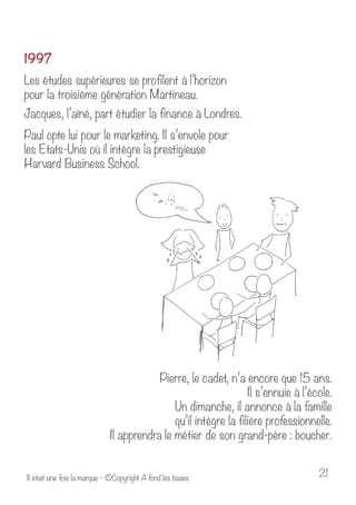 1997 
Les études supérieures se profilent à l’horizon 
pour la troisième génération Martineau. 
Jacques, l’aîné, part étudier la finance à Londres. 
Paul opte lui pour le marketing. Il s’envole pour 
les Etats-Unis où il intègre la prestigieuse 
Harvard Business School. 
Pierre, le cadet, n’a encore que 15 ans. 
Il s’ennuie à l’école. 
Un dimanche, il annonce à la famille 
qu’il intègre la filière professionnelle. 
Il apprendra le métier de son grand-père : boucher. 
Il était une fois la marque - ©Copyright A fond les bases 21 
 