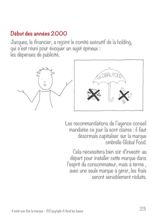 Début des années 2000 
Jacques, le financier, a rejoint le comité exécutif de la holding, 
qui s’est réuni pour évoquer un sujet épineux : 
les dépenses de publicité. 
Les recommandations de l’agence conseil 
mandatée ce jour là sont claires : il faut 
désormais capitaliser sur la marque 
ombrelle Global Food. 
Cela nécessitera bien sûr d’investir au 
départ pour installer cette marque dans 
l’esprit du consommateur, mais à terme , 
avec une seule marque à gérer, les frais 
seront sensiblement réduits. 
Il était une fois la marque - ©Copyright A fond les bases 23 
 
