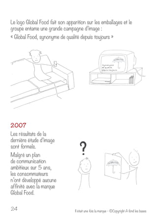 Le logo Global Food fait son apparition sur les emballages et le 
groupe entame une grande campagne d’image : 
« Global Food, synonyme de qualité depuis toujours » 
2007 
Les résultats de la 
dernière étude d’image 
sont formels. 
Malgré un plan 
de communication 
ambitieux sur 5 ans, 
les consommateurs 
n’ont développé aucune 
affinité avec la marque 
Global Food. 
Il était u 24 ne fois la marque - ©Copyright A fond les bases 
 