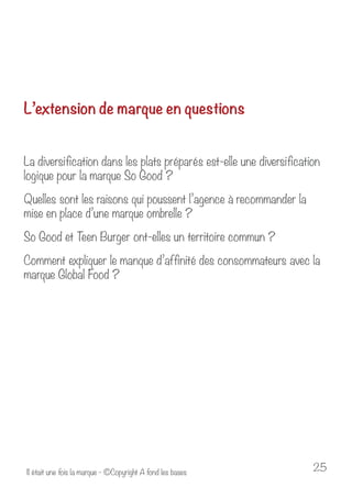 L’extension de marque en questions 
La diversification dans les plats préparés est-elle une diversification 
logique pour la marque So Good ? 
Quelles sont les raisons qui poussent l’agence à recommander la 
mise en place d’une marque ombrelle ? 
So Good et Teen Burger ont-elles un territoire commun ? 
Comment expliquer le manque d’affinité des consommateurs avec la 
marque Global Food ? 
Il était une fois la marque - ©Copyright A fond les bases 25 
 