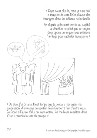 « Papa n’est plus là, mais je sais qu’il 
a toujours détesté l’idée d’avoir des 
étrangers dans les affaires de la famille. 
Et depuis qu’ils sont entrés au capital, 
la situation ne s’est pas arrangée. 
Je propose donc que nous utilisions 
l’héritage pour racheter leurs parts. » 
« De plus, j’ai 61 ans. Il est temps que je prépare moi aussi ma 
succession. J’envisage de confier Teen Burger à l’un d’entre vous, 
So Good à l’autre. Celui qui aura obtenu les meilleurs résultats dans 
10 ans prendra la tête du groupe. » 
Il était u 29 ne fois la marque - ©Copyright A fond les bases 
 