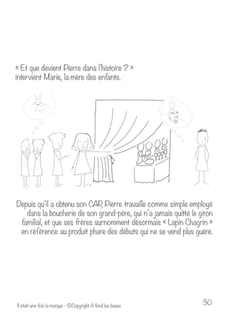 « Et que devient Pierre dans l’histoire ? » 
intervient Marie, la mère des enfants. 
Depuis qu’il a obtenu son CAP, Pierre travaille comme simple employé 
dans la boucherie de son grand-père, qui n’a jamais quitté le giron 
familial, et que ses frères surnomment désormais « Lapin Chagrin » 
en référence au produit phare des débuts qui ne se vend plus guère. 
Il était une fois la marque - ©Copyright A fond les bases 30 
 