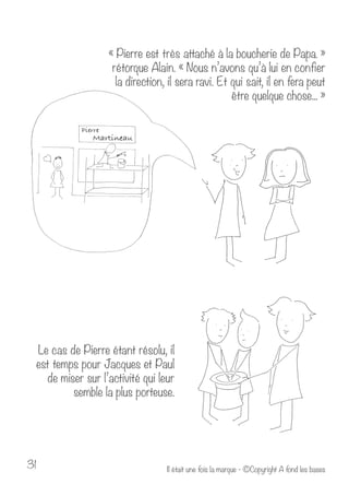 « Pierre est très attaché à la boucherie de Papa. » 
rétorque Alain. « Nous n’avons qu’à lui en confier 
la direction, il sera ravi. Et qui sait, il en fera peut 
être quelque chose... » 
Le cas de Pierre étant résolu, il 
est temps pour Jacques et Paul 
de miser sur l’activité qui leur 
semble la plus porteuse. 
Il était u 31 ne fois la marque - ©Copyright A fond les bases 
 