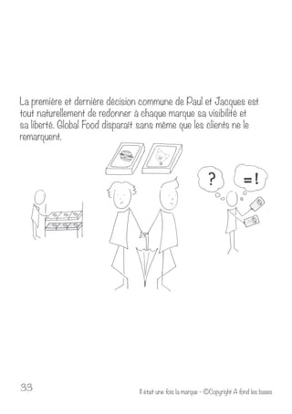 La première et dernière décision commune de Paul et Jacques est 
tout naturellement de redonner à chaque marque sa visibilité et 
sa liberté. Global Food disparaît sans même que les clients ne le 
remarquent. 
Il était u 33 ne fois la marque - ©Copyright A fond les bases 
 