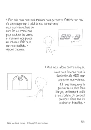 « Bien que nous puissions toujours nous permettre d’afficher un prix 
de vente supérieur à celui de nos concurrents, 
nous sommes obligés de 
cumuler les promotions 
pour soutenir les ventes 
et maintenir nos places 
en linéaires. Cela pèse 
sur nos résultats. » 
répond Jacques. 
« Mais nous allons contre-attaquer. 
Nous nous lançons dans la 
fabrication de MDD pour 
augmenter nos volumes. 
Et nous inaugurons le 
premier restaurant Teen 
Burger, entièrement dédié 
à nos produits. Un concept 
que nous allons ensuite 
décliner en franchise. » 
Il était une fois la marque - ©Copyright A fond les bases 36 
 