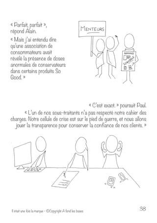 « Parfait, parfait », 
répond Alain. 
« Mais j’ai entendu dire 
qu’une association de 
consommateurs avait 
révélé la présence de doses 
anormales de conservateurs 
dans certains produits So 
Good. » 
« C’est exact. » poursuit Paul. 
« L’un de nos sous-traitants n’a pas respecté notre cahier des 
charges. Notre cellule de crise est sur le pied de guerre, et nous allons 
jouer la transparence pour conserver la confiance de nos clients. » 
Il était une fois la marque - ©Copyright A fond les bases 38 
 