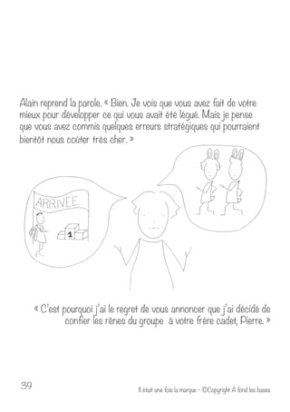 Alain reprend la parole. « Bien. Je vois que vous avez fait de votre 
mieux pour développer ce qui vous avait été légué. Mais je pense 
que vous avez commis quelques erreurs stratégiques qui pourraient 
bientôt nous coûter très cher. » 
« C’est pourquoi j’ai le regret de vous annoncer que j’ai décidé de 
confier les rênes du groupe à votre frère cadet, Pierre. » 
Il était u 39 ne fois la marque - ©Copyright A fond les bases 
 