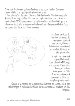 Ce n’est finalement qu’une demi-surprise pour Paul et Jacques, 
même si elle a un goût particulièrement amer. 
Il faut dire qu’en dix ans, Pierre a fait du chemin. Parti du magasin 
familial il est aujourd’hui à la tête du Lapin vendéen une entreprise 
cunicole de 300 personnes. Le lapin vendéen est l’activité qui a le 
plus contribué à la croissance des bénéfices du groupe Global Food 
au cours des deux dernières années. 
En alliant analyse du 
marché, stratégie de 
marque et content 
marketing, Pierre a 
habilement transformé 
un produit délaissé en 
star planétaire. 
Le lapin vendéen est 
aujourd’hui vendu 
dans plus de 40 pays 
et a permis d’accroître 
les exportations 
françaises de 5%. 
Il est mondialement 
connu et cuisiné par 
les plus grands chefs. 
Quant à la recette de la gibelotte à la mode de Luçon, elle a été 
téléchargée 5 millions de fois et est désormais est traduite en 20 
langues. 
Il était une fois la marque - ©Copyright A fond les bases 40 
 