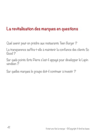 La revitalisation des marques en questions 
Quel avenir peut-on prédire aux restaurants Teen Burger ? 
La transparence suffira-t-elle à maintenir la confiance des clients So 
Good ? 
Sur quels points forts Pierre s’est-il appuyé pour développer le Lapin 
vendéen ? 
Sur quelles marques le groupe doit-il continuer à investir ? 
Il était u 41 ne fois la marque - ©Copyright A fond les bases 
 